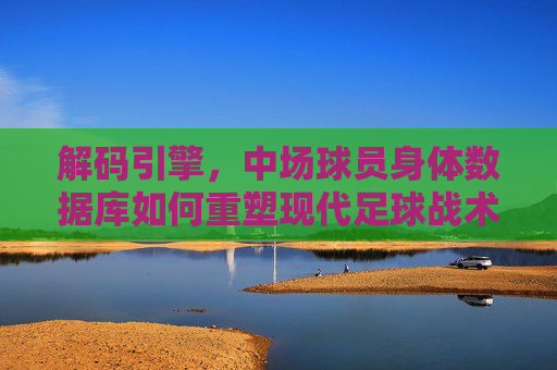 解码引擎,中场球员身体数据库如何重塑现代足球战术与选材