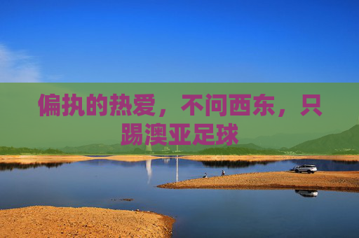 偏执的热爱,不问西东,只踢澳亚足球