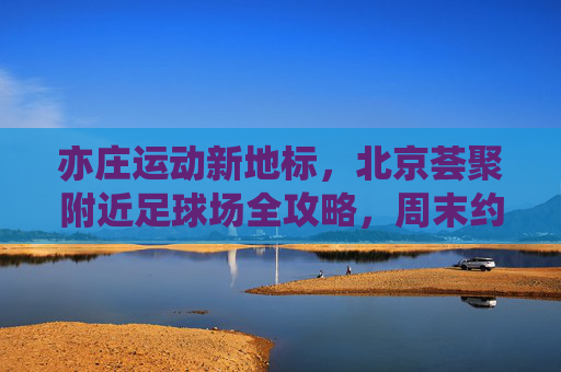 亦庄运动新地标,北京荟聚附近足球场全攻略,周末约球不迷路