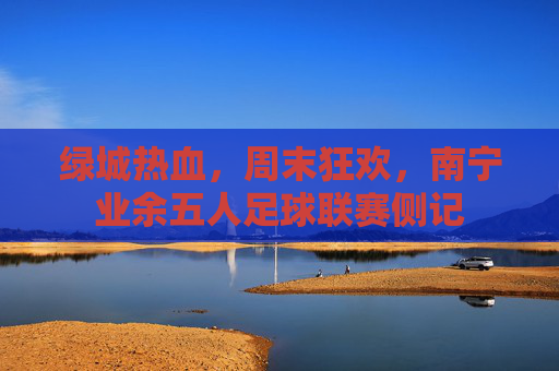 绿城热血,周末狂欢,南宁业余五人足球联赛侧记