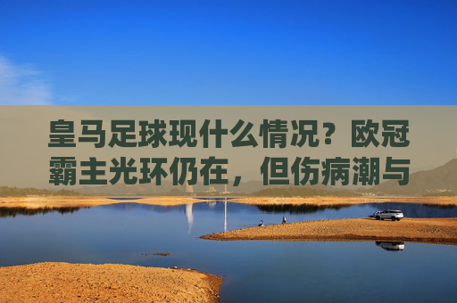 皇马足球现什么情况?欧冠霸主光环仍在,但伤病潮与阵容更迭下的隐忧