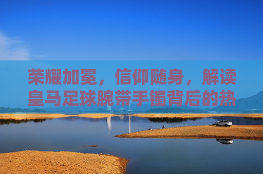 荣耀加冕,信仰随身,解读皇马足球腕带手镯背后的热血与荣耀