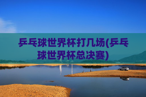 乒乓球世界杯打几场(乒乓球世界杯总决赛)