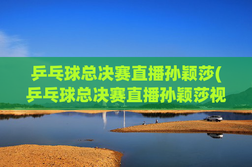 乒乓球总决赛直播孙颖莎(乒乓球总决赛直播孙颖莎视频)