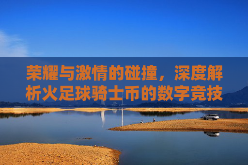 荣耀与激情的碰撞,深度解析火足球骑士币的数字竞技时代