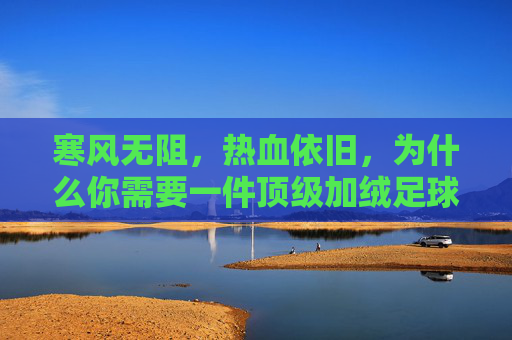 寒风无阻,热血依旧,为什么你需要一件顶级加绒足球训练服