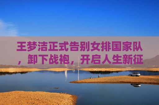 王梦洁正式告别女排国家队,卸下战袍,开启人生新征程