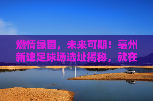 燃情绿茵,未来可期!亳州新建足球场选址揭秘,就在南部新区