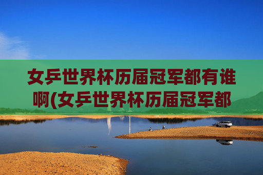女乒世界杯历届冠军都有谁啊(女乒世界杯历届冠军都有谁啊视频)