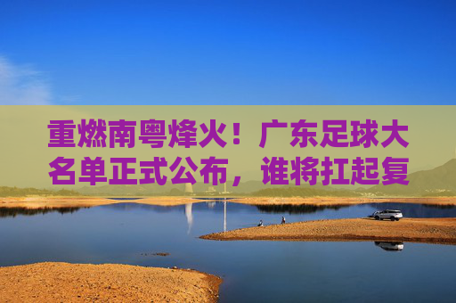 重燃南粤烽火!广东足球大名单正式公布,谁将扛起复兴大旗?
