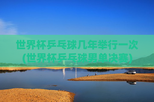 世界杯乒乓球几年举行一次(世界杯乒乓球男单决赛)