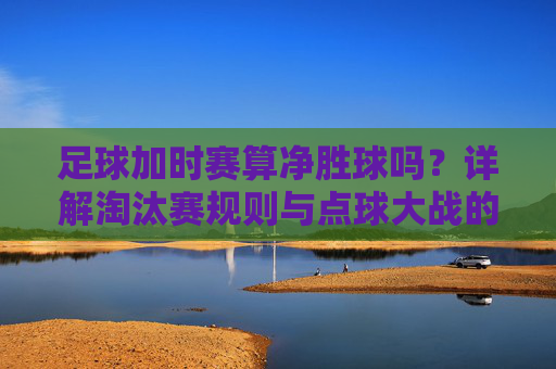足球加时赛算净胜球吗?详解淘汰赛规则与点球大战的区别