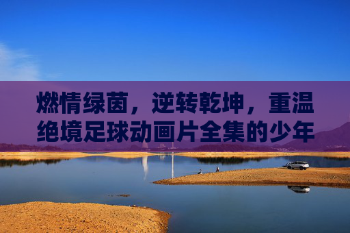燃情绿茵,逆转乾坤,重温绝境足球动画片全集的少年热血