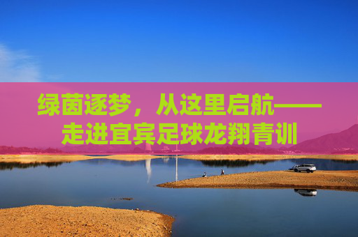 绿茵逐梦,从这里启航——走进宜宾足球龙翔青训