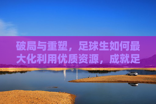 破局与重塑,足球生如何最大化利用优质资源,成就足球梦想