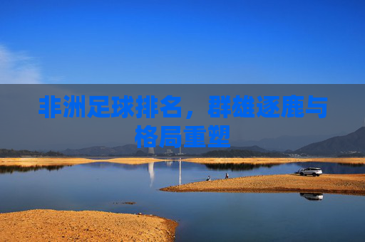 非洲足球排名,群雄逐鹿与格局重塑