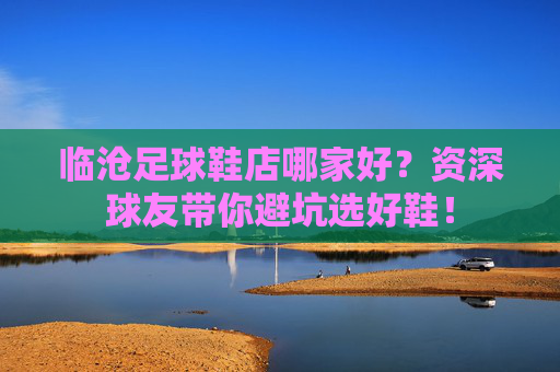 临沧足球鞋店哪家好?资深球友带你避坑选好鞋!