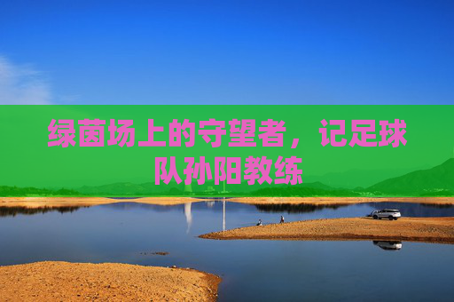 绿茵场上的守望者,记足球队孙阳教练