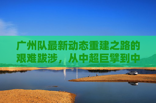 广州队最新动态重建之路的艰难跋涉,从中超巨擘到中乙劲旅的蜕变