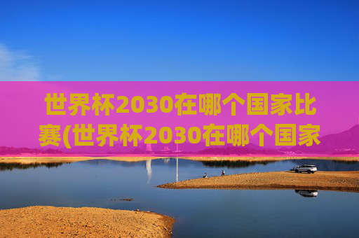 世界杯2030在哪个国家比赛(世界杯2030在哪个国家比赛的)