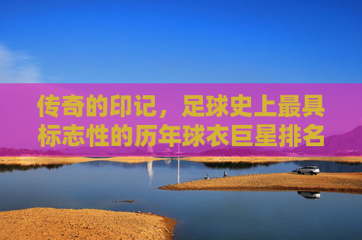 传奇的印记，足球史上最具标志性的历年球衣巨星排名榜