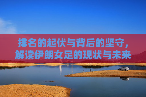 排名的起伏与背后的坚守，解读伊朗女足的现状与未来