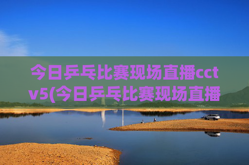 今日乒乓比赛现场直播cctv5(今日乒乓比赛现场直播cctv5)