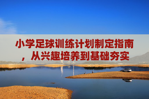 小学足球训练计划制定指南,从兴趣培养到基础夯实