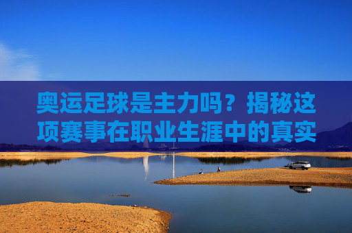 奥运足球是主力吗?揭秘这项赛事在职业生涯中的真实分量