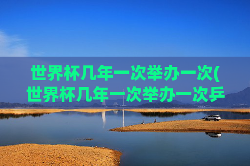 世界杯几年一次举办一次(世界杯几年一次举办一次乒乓球)