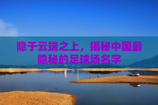 隐于云端之上,揭秘中国最隐秘的足球场名字