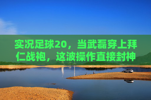 实况足球20,当武磊穿上拜仁战袍,这波操作直接封神!