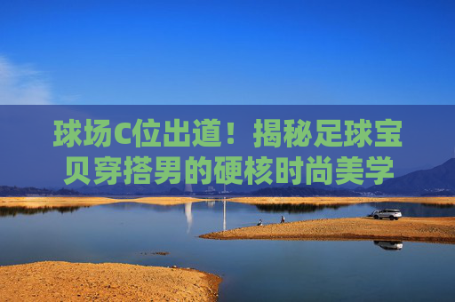 球场C位出道!揭秘足球宝贝穿搭男的硬核时尚美学