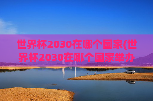 世界杯2030在哪个国家(世界杯2030在哪个国家举办)