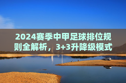 2024赛季中甲足球排位规则全解析,3+3升降级模式详解