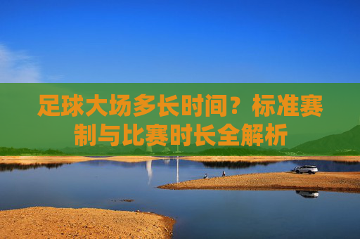 足球大场多长时间?标准赛制与比赛时长全解析