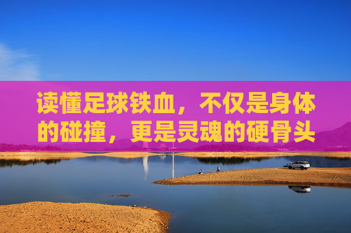 读懂足球铁血,不仅是身体的碰撞,更是灵魂的硬骨头
