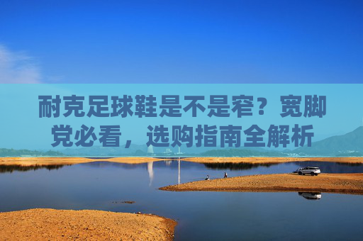 耐克足球鞋是不是窄?宽脚党必看,选购指南全解析