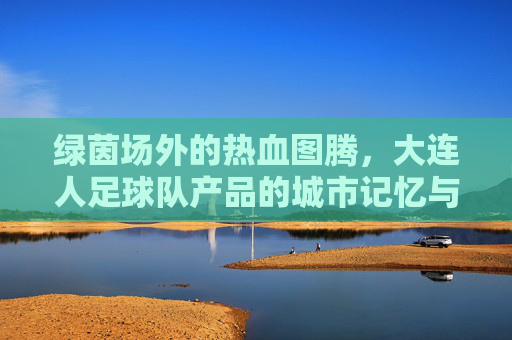 绿茵场外的热血图腾，大连人足球队产品的城市记忆与情感寄托