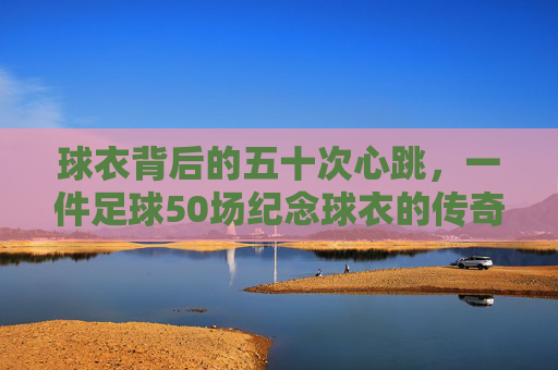 球衣背后的五十次心跳,一件足球50场纪念球衣的传奇旅程