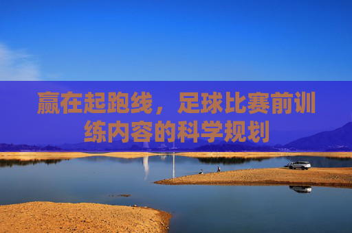 赢在起跑线,足球比赛前训练内容的科学规划