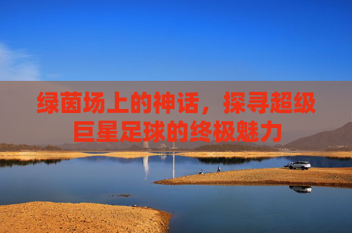 绿茵场上的神话,探寻超级巨星足球的终极魅力