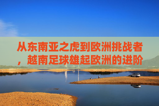从东南亚之虎到欧洲挑战者,越南足球雄起欧洲的进阶之路