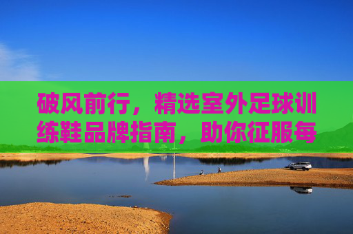 破风前行,精选室外足球训练鞋品牌指南,助你征服每一块场地