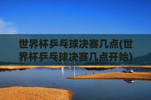 世界杯乒乓球决赛几点(世界杯乒乓球决赛几点开始)