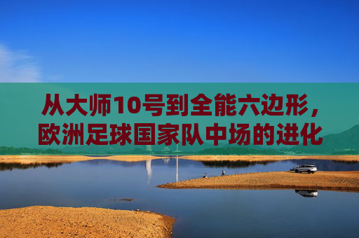 从大师10号到全能六边形,欧洲足球国家队中场的进化与群雄逐鹿
