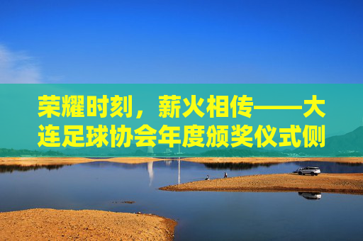 荣耀时刻,薪火相传——大连足球协会年度颁奖仪式侧记