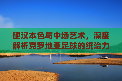 硬汉本色与中场艺术,深度解析克罗地亚足球的统治力与韧性