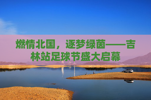 燃情北国,逐梦绿茵——吉林站足球节盛大启幕