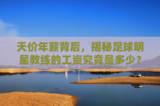 天价年薪背后，揭秘足球明星教练的工资究竟是多少？